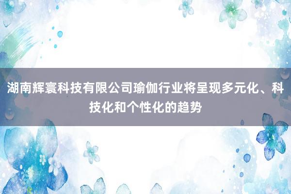 湖南辉寰科技有限公司瑜伽行业将呈现多元化、科技化和个性化的趋势